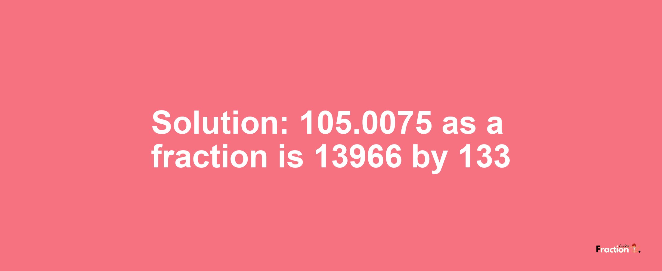 Solution:105.0075 as a fraction is 13966/133